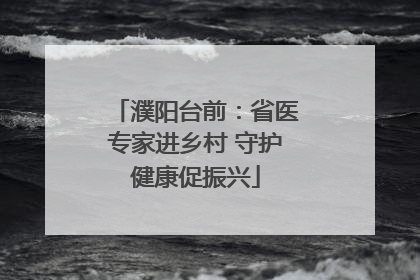 濮阳台前：省医专家进乡村 守护健康促振兴