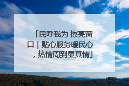 民呼我为 擦亮窗口｜贴心服务暖民心，热情周到显真情