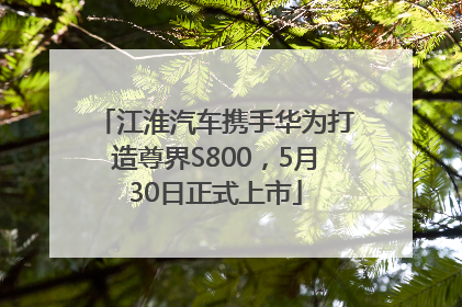 江淮汽车携手华为打造尊界S800，5月30日正式上市