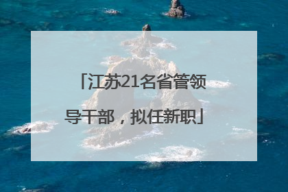 江苏21名省管领导干部，拟任新职