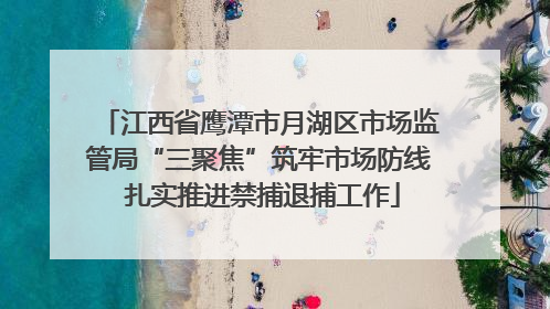 江西省鹰潭市月湖区市场监管局“三聚焦”筑牢市场防线 扎实推进禁捕退捕工作