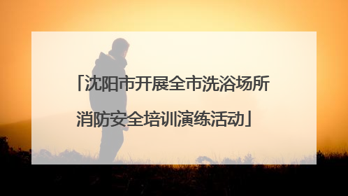 沈阳市开展全市洗浴场所消防安全培训演练活动