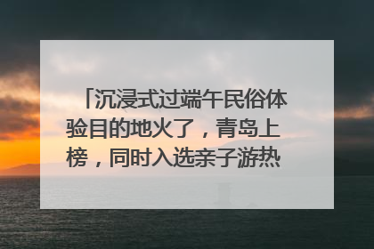 沉浸式过端午民俗体验目的地火了，青岛上榜，同时入选亲子游热门Top10