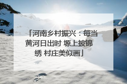河南乡村振兴：每当黄河日出时 塬上披锦绣 村庄美似画