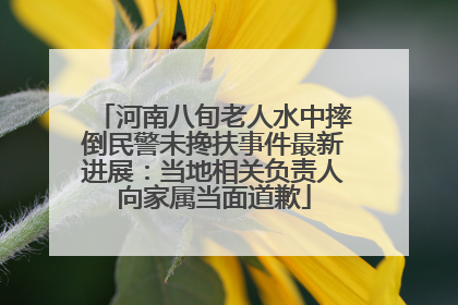 河南八旬老人水中摔倒民警未搀扶事件最新进展：当地相关负责人向家属当面道歉