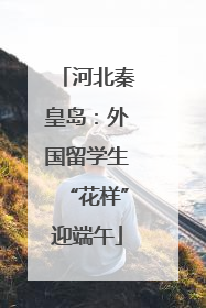 河北秦皇岛：外国留学生“花样”迎端午