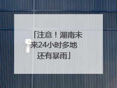 注意！湖南未来24小时多地还有暴雨