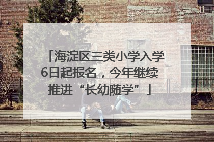 海淀区三类小学入学6日起报名，今年继续推进“长幼随学”