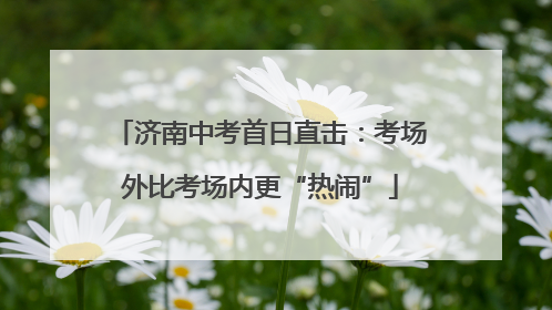 济南中考首日直击：考场外比考场内更“热闹”