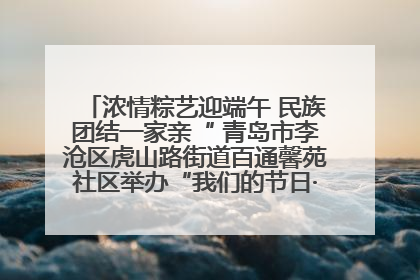 浓情粽艺迎端午 民族团结一家亲“ 青岛市李沧区虎山路街道百通馨苑社区举办“我们的节日·端午“主题活动