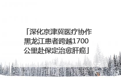 深化京津冀医疗协作 黑龙江患者跨越1700公里赴保定治愈肝癌