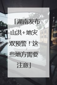 湖南发布山洪+地灾双预警！这些地方需要注意