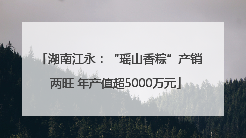 湖南江永：“瑶山香粽”产销两旺 年产值超5000万元