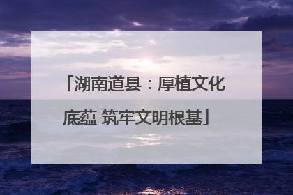 湖南道县：厚植文化底蕴 筑牢文明根基