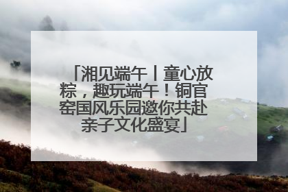 湘见端午丨童心放粽，趣玩端午！铜官窑国风乐园邀你共赴亲子文化盛宴