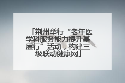 荆州举行“老年医学科服务能力提升基层行”活动，构建三级联动健康网