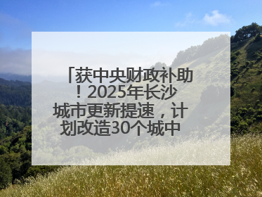 获中央财政补助！2025年长沙城市更新提速，计划改造30个城中村项目