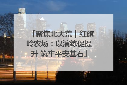 聚焦北大荒｜红旗岭农场：以演练促提升 筑牢平安基石
