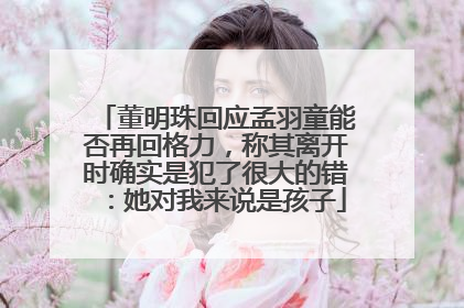 董明珠回应孟羽童能否再回格力，称其离开时确实是犯了很大的错：她对我来说是孩子