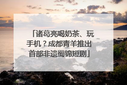 诸葛亮喝奶茶、玩手机？成都青羊推出首部非遗蜀锦短剧