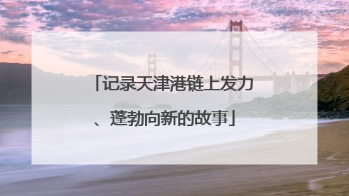 记录天津港链上发力、蓬勃向新的故事