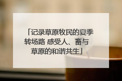 记录草原牧民的夏季转场路 感受人、畜与草原的和谐共生