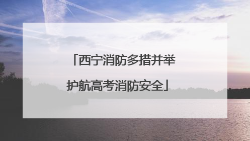西宁消防多措并举护航高考消防安全