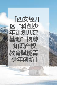 西安经开区“科创少年计划共建基地”揭牌 知识产权教育赋能青少年创新