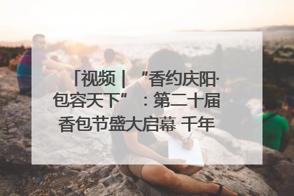 视频｜“香约庆阳·包容天下”：第二十届香包节盛大启幕 千年非遗香飘世界