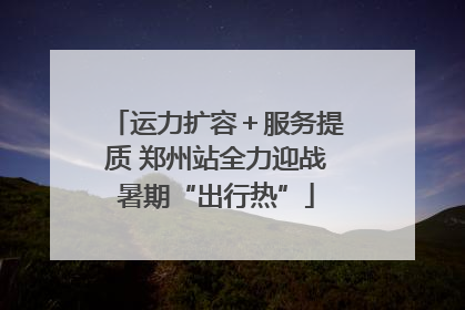 运力扩容＋服务提质 郑州站全力迎战暑期“出行热”