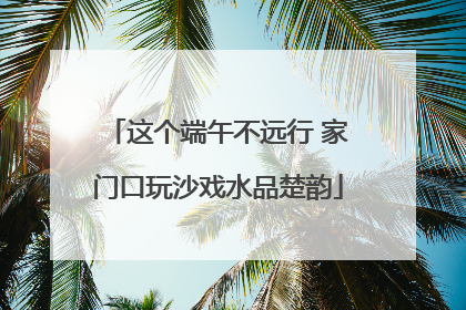 这个端午不远行 家门口玩沙戏水品楚韵