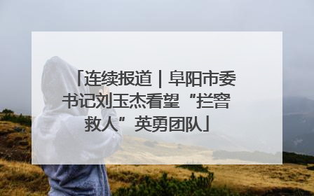 连续报道｜阜阳市委书记刘玉杰看望“拦窨救人”英勇团队