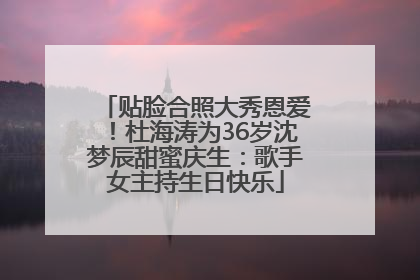 贴脸合照大秀恩爱！杜海涛为36岁沈梦辰甜蜜庆生：歌手女主持生日快乐