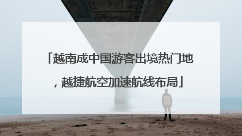 越南成中国游客出境热门地，越捷航空加速航线布局