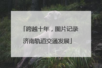 跨越十年，图片记录济南轨道交通发展