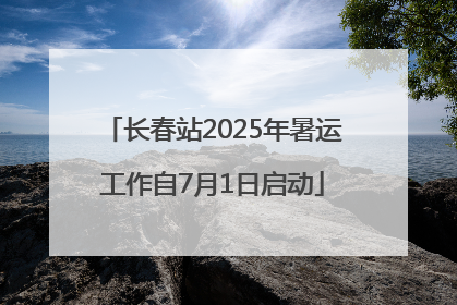 长春站2025年暑运工作自7月1日启动