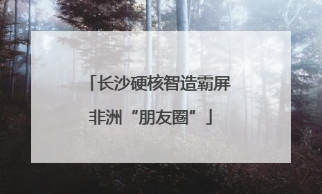长沙硬核智造霸屏非洲“朋友圈”