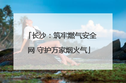 长沙：筑牢燃气安全网 守护万家烟火气