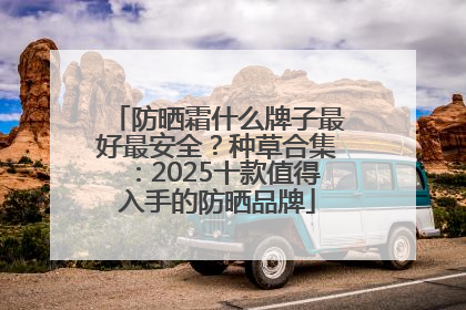 防晒霜什么牌子最好最安全？种草合集：2025十款值得入手的防晒品牌
