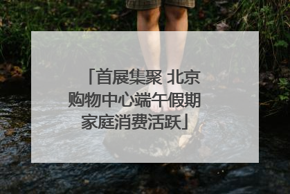 首展集聚 北京购物中心端午假期家庭消费活跃