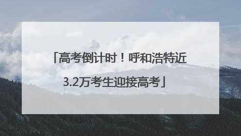 高考倒计时！呼和浩特近3.2万考生迎接高考