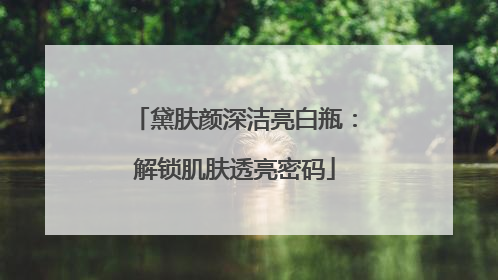 黛肤颜深洁亮白瓶：解锁肌肤透亮密码