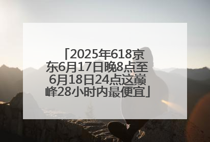 2025年618京东6月17日晚8点至6月18日24点这巅峰28小时内最便宜