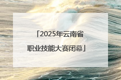 2025年云南省职业技能大赛闭幕