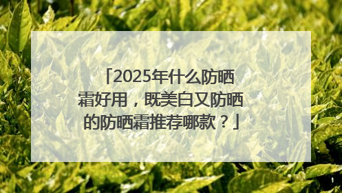2025年什么防晒霜好用，既美白又防晒的防晒霜推荐哪款？