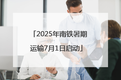 2025年南铁暑期运输7月1日启动
