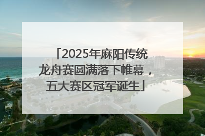 2025年麻阳传统龙舟赛圆满落下帷幕，五大赛区冠军诞生
