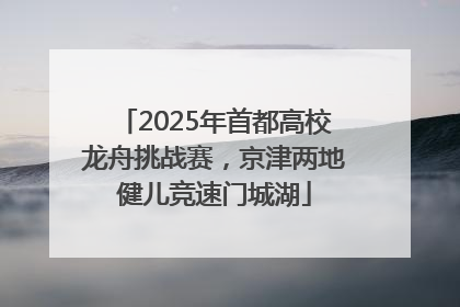2025年首都高校龙舟挑战赛，京津两地健儿竞速门城湖
