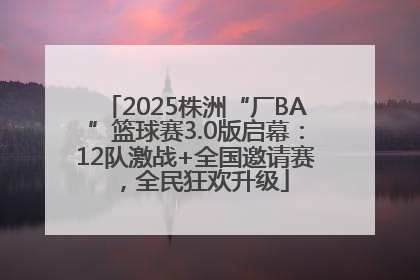 2025株洲“厂BA”篮球赛3.0版启幕：12队激战+全国邀请赛，全民狂欢升级