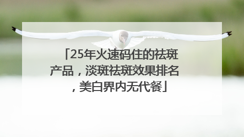 25年火速码住的祛斑产品，淡斑祛斑效果排名，美白界内无代餐